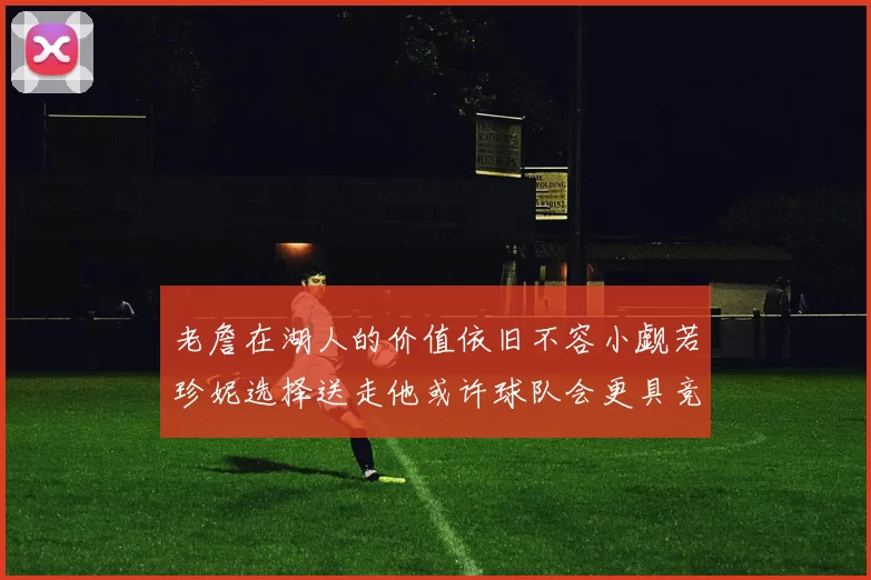 老詹在湖人的价值依旧不容小觑若珍妮选择送走他或许球队会更具竞争力