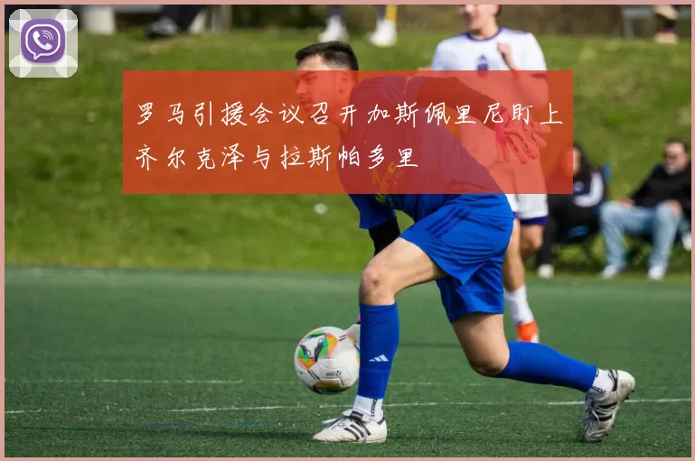 罗马引援会议召开加斯佩里尼盯上齐尔克泽与拉斯帕多里