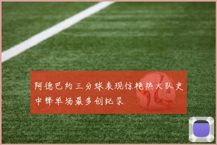 阿德巴约三分球表现惊艳热火队史中锋单场最多创纪录