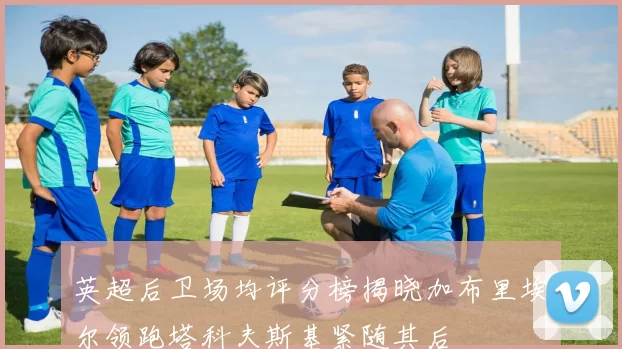 英超后卫场均评分榜揭晓加布里埃尔领跑塔科夫斯基紧随其后